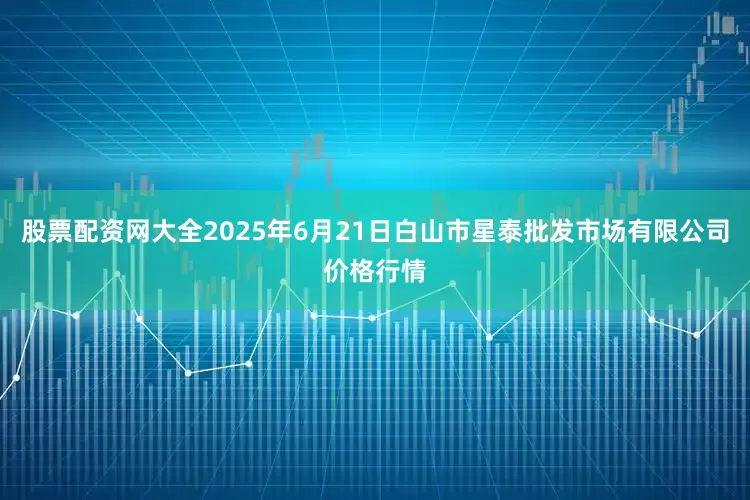 股票配资网大全2025年6月21日白山市星泰批发市场有限公司价格行情