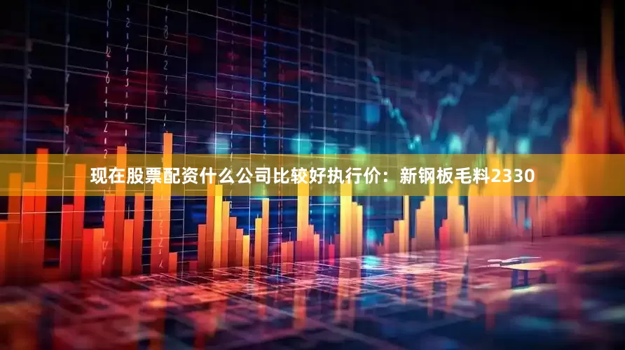 现在股票配资什么公司比较好执行价：新钢板毛料2330