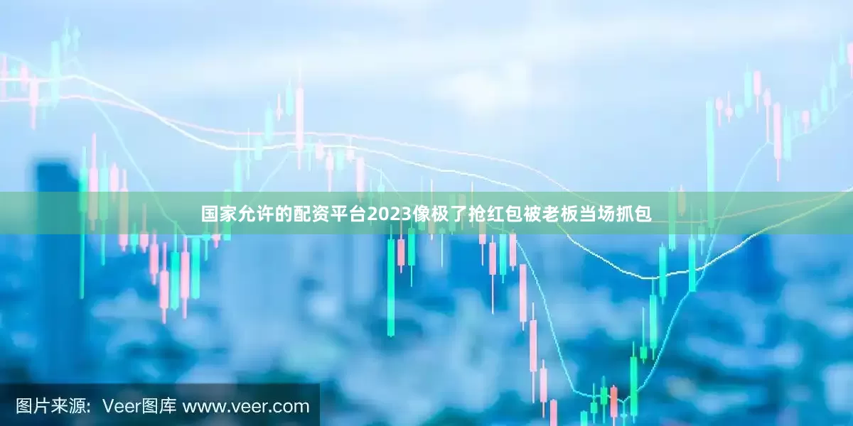 国家允许的配资平台2023像极了抢红包被老板当场抓包