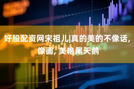 好股配资网宋祖儿|真的美的不像话, 像画, 美艳黑天鹅