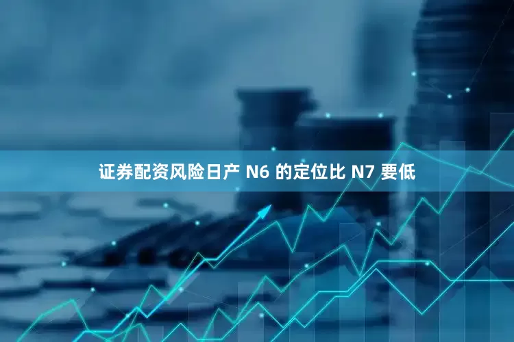 证券配资风险日产 N6 的定位比 N7 要低